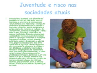 Juventude e risco nas sociedades atuais   Para os jovens, atualmente, viver o momento de passagem, da infância à idade adulta, sem uma cosmologia ou um universo de reconhecimento comum, torna-se ainda mais incerto e complexo. Os universos de reconhecimento comuns previnem e interpretam a desordem, portanto, as incertezas e perigos próprios dos momentos de mudança e dos acontecimentos, sobretudo aqueles ligados à vida e à morte: o sexo, a procriação, o nascimento, as doenças, os infortúnios. Diferentemente dos rituais das sociedades tradicionais, que instrumentalizam melhor os sujeitos para vivenciaram as mudanças e interpretarem os perigos, os rituais atuais são pulverizados, surgem e desaparecem ao sabor da moda, proporcionando aos jovens, desta forma, apenas ilhas de segurança. Eles não os preparam para os momentos de passagem e de mudança e, com dificuldades, possibilitam a transmissão da herança de uma geração a outra. Neste contexto atual, como bem sugere Balandier (1994), os jovens seriam levados a tornarem-se seus próprios produtores de significações, construindo-as, em certo sentido, num tipo de bricolage, através de seus próprios recursos e sob o impulso das circunstâncias, das necessidades imediatas e das influências recebidas. Eles se tornariam, assim, os artesãos-bricoleur de suas próprias práticas e representações do mundo. 