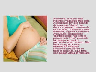 Atualmente, os jovens estão iniciando a vida sexual mais cedo. A sexualidade tem sido discutida de forma mais “aberta”, nos discursos pessoais, nos meios de comunicação, na literatura e artes. Entretanto, segundo a professora Ana Cláudia, essa aparente “liberdade sexual” não torna as pessoas mais “livres”, pois ainda há bastante repressão e preconceito sobre o assunto. Além disso, as regras de como devemos nos comportar sexualmente prevalecem em todos os discursos, o que torna uma questão velada de repressão.  