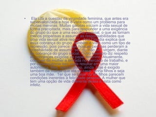 Ela cita a questão da virgindade feminina, que antes era supervalorizada e hoje é vista como um problema para muitas meninas. Muitas garotas iniciam a vida sexual de forma precipitada, mais para responder a uma exigência do grupo do que a uma escolha pessoal, o que as tornam menos propensas a assumir as responsabilidades que uma vida sexual ativa requer.  Ana Cláudia explica que essa cobrança do grupo, também é vista como um tipo de repressão, pois parece que hoje as pessoas perderam a possibilidade de assumir ‘ser’ ou ‘não ser’ virgem, diante da cobrança do grupo social. Outro exemplo diz respeito às cobranças exigidas ao papel feminino. Atualmente, cobra-se da mulher a entrada no mercado de trabalho, e por conseqüência isso pode resultar em uma maior autonomia. Mas, apesar disso, ainda  hoje é exigido também da mulher que ela se case, tenha filhos e seja uma boa mãe.  Ter que se casar ou ter filhos parecem condições inerentes à felicidade pessoal. A mulher que tem uma opção de vida diferente dessa é vista como infeliz.  