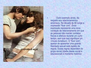Outro exemplo ainda, diz respeito aos relacionamentos amorosos. Na década de 80 surge a expressão “ficar com”. Essa expressão representa uma nova condição de relacionamento em que as pessoas irão manter contatos físicos e afetivos durante um curto tempo, sem que isso signifique um vínculo duradouro. O “ficar com”, apesar de aparentar uma grande liberdade sexual está repleto de regras. Essas regras dependem do grupo social (idade,classe social e educacional) e momento histórico 