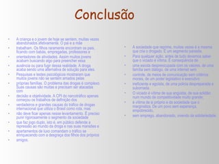 Conclusão A criança e o jovem de hoje se sentem, muitas vezes abandonados afetivamente. O pai e a mãe trabalham. Os filhos raramente encontram os pais, ficando com babás, empregadas, professores e orientadores de atividades. Assim muitos jovens acabam buscando algo para preencher essa ausência ou para fugir dessa realidade. A droga acaba sendo uma alternativa de solução para eles. Pesquisas e testes psicológicos mostraram que muitos jovens não se sentem amados pelas próprias famílias. O problema das drogas é complexo. Suas causas são muitas e precisam ser atacadas com decisão e objetividade. A CPI do narcotráfico apenas começou os trabalhos de definição dos verdadeiros e grandes causas do tráfico de drogas internacional que utiliza o Brasil como rota, mas não deve ficar apenas nesse levantamento. É preciso punir rigorosamente o segmento da sociedade que faz jogo duplo, isto é, em público defende a repressão ao mundo da droga e nas suas mansões e apartamentos de luxo comandam o tráfico se enriquecendo com a desgraça dos filhos dos próprios amigos. A sociedade que reprime, muitas vezes é a mesma que cria o drogado. É um segmento parasita. Para qualquer ação, antes de tudo devemos saber que o viciado é vítima. É conseqüência de uma escola despreocupada com os valores, de uma família sem diálogo, de uma internet sem controle, de meios de comunicação sem critérios morais, de um poder legislativo e executivo ineficiente e egoísta, de uma policia despreparada e subornada. O viciado é vítima de sua angústia, de sua solidão num mundo de competitividade muito grande; é vítima de si próprio e da sociedade que o marginaliza. De um povo sem esperança, empobrecido, sem emprego, abandonado, vivendo da solidariedade. 