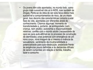 Os jovens têm sido apontados, no mundo todo, como grupo mais suscetível não só à AIDS, mas também às drogas. Parte-se da idéia de ser esta faixa etária mais suscetível a comportamentos de risco, de um modo geral. Isso decorre das características comuns a esta fase da vida, apontadas por diferentes áreas do conhecimento. Citamos algumas: momento de transitoriedade e, portanto, de ambigüidade (nem criança, nem adulto); autonomia e responsabilidade relativas; conflito com o mundo adulto (necessidade de opor-se para auto-afirmar-se no processo de construção de identidade); crise potencial com emergência de um novo corpo, nova imagem de si mesmo e vivência da sexualidade; sentimento de invulnerabilidade e potencialidade para auto-destruição; ansiedade frente às exigências pouco definidas e às demandas difíceis de serem cumpridas em relação à família, trabalho, lazer e consumo. 