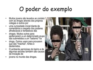 O poder do exemplo  Muitos jovens são levados ao contato com as drogas através dos próprios colegas e outros por uma curiosidade inicial diante de comentários a respeito dos poderes afrodisíacos e fantásticos das drogas. Muitos outros para pertencerem a um determinado grupo são submetidos a um "batismo" na droga. Outros usam para provarem que são "machos", fortes e destemidos. O ambiente pernicioso do bairro e de algumas escolas também são causas da iniciação de jovens no mundo das drogas. 