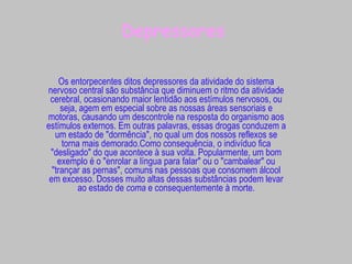 Depressores Os entorpecentes ditos depressores da atividade do sistema nervoso central são substância que diminuem o ritmo da atividade cerebral, ocasionando maior lentidão aos estímulos nervosos, ou seja, agem em especial sobre as nossas áreas sensoriais e motoras, causando um descontrole na resposta do organismo aos estímulos externos. Em outras palavras, essas drogas conduzem a um estado de "dormência", no qual um dos nossos reflexos se torna mais demorado.Como consequência, o indivíduo fica "desligado" do que acontece à sua volta. Popularmente, um bom exemplo é o "enrolar a língua para falar" ou o "cambalear" ou "trançar as pernas", comuns nas pessoas que consomem álcool em excesso. Dosses muito altas dessas substâncias podem levar ao estado de  coma  e consequentemente à morte. 