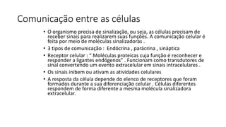 Comunicação entre as células 
• O organismo precisa de sinalização, ou seja, as células precisam de 
receber sinais para realizarem suas funções. A comunicação celular é 
feita por meio de moléculas sinalizadoras . 
• 3 tipos de comunicação : Endócrina , parácrina , sináptica 
• Receptor celular : “ Moléculas proteicas cuja função é reconhecer e 
responder a ligantes endógenos” . Funcionam como transdutores de 
sinal convertendo um evento extracelular em sinais intracelulares . 
• Os sinais inibem ou ativam as atividades celulares 
• A resposta da célula depende do elenco de receptores que foram 
formados durante a sua diferenciação celular . Células diferentes 
respondem de forma diferente a mesma molécula sinalizadora 
extracelular. 
 
