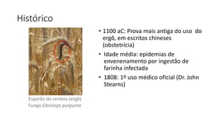 Histórico 
• 1100 aC: Prova mais antiga do uso do 
ergô, em escritos chineses 
(obstetrícia) 
• Idade média: epidemias de 
envenenamento por ingestão de 
farinha infectada 
• 1808: 1º uso médico oficial (Dr. John 
Stearns) 
Esporão do centeio (ergô) 
Fungo Claviceps purpurea 
 