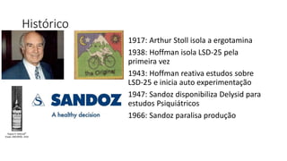 Histórico 
1917: Arthur Stoll isola a ergotamina 
1938: Hoffman isola LSD-25 pela 
primeira vez 
1943: Hoffman reativa estudos sobre 
LSD-25 e inicia auto experimentação 
1947: Sandoz disponibiliza Delysid para 
estudos Psiquiátricos 
1966: Sandoz paralisa produção 
 