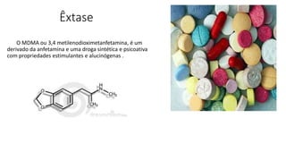 Êxtase 
O MDMA ou 3,4 metilenodioximetanfetamina, é um 
derivado da anfetamina e uma droga sintética e psicoativa 
com propriedades estimulantes e alucinógenas . 
 