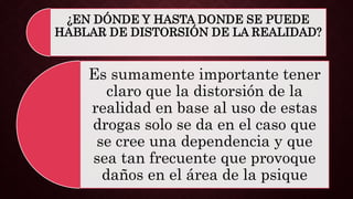 ¿EN DÓNDE Y HASTA DONDE SE PUEDE
HABLAR DE DISTORSIÓN DE LA REALIDAD?
Es sumamente importante tener
claro que la distorsión de la
realidad en base al uso de estas
drogas solo se da en el caso que
se cree una dependencia y que
sea tan frecuente que provoque
daños en el área de la psique
 
