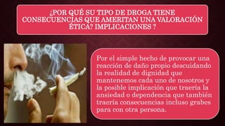 ¿POR QUÉ SU TIPO DE DROGA TIENE
CONSECUENCIAS QUE AMERITAN UNA VALORACIÓN
ÉTICA? IMPLICACIONES ?
Por el simple hecho de provocar una
reacción de daño propio descuidando
la realidad de dignidad que
mantenemos cada uno de nosotros y
la posible implicación que traería la
ansiedad o dependencia que también
traería consecuencias incluso grabes
para con otra persona.
 