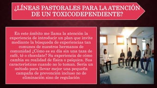 ¿LÍNEAS PASTORALES PARA LA ATENCIÓN
DE UN TOXICODEPENDIENTE?
En este ámbito me llama la atención la
experiencia de introducir un plan que invite
mediante la búsqueda de experiencias tan
comunes de nuestros hermanos de
comunidad ¿Cómo es su día sin una taza de
café, té o chocolate? Su experiencia de cómo
cambia su realidad de física o psíquica. Sus
características cuando no lo toman. Sería un
método para llevar mejor una pequeña
campaña de prevención incluso no de
eliminación sino de regulación
 
