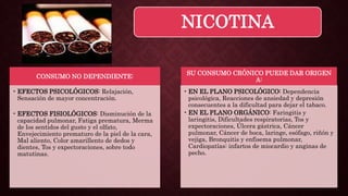 NICOTINA
CONSUMO NO DEPENDIENTE:
• EFECTOS PSICOLÓGICOS: Relajación,
Sensación de mayor concentración.
• EFECTOS FISIOLÓGICOS: Disminución de la
capacidad pulmonar, Fatiga prematura, Merma
de los sentidos del gusto y el olfato,
Envejecimiento prematuro de la piel de la cara,
Mal aliento, Color amarillento de dedos y
dientes, Tos y expectoraciones, sobre todo
matutinas.
SU CONSUMO CRÓNICO PUEDE DAR ORIGEN
A:
• EN EL PLANO PSICOLÓGICO: Dependencia
psicológica, Reacciones de ansiedad y depresión
consecuentes a la dificultad para dejar el tabaco.
• EN EL PLANO ORGÁNICO: Faringitis y
laringitis, Dificultades respiratorias, Tos y
expectoraciones, Úlcera gástrica, Cáncer
pulmonar, Cáncer de boca, laringe, esófago, riñón y
vejiga, Bronquitis y enfisema pulmonar,
Cardiopatías: infartos de miocardio y anginas de
pecho.
 