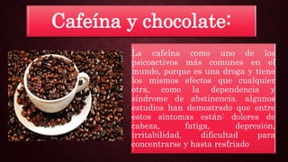 Cafeína y chocolate:
La cafeína como uno de los
psicoactivos más comunes en el
mundo, porque es una droga y tiene
los mismos efectos que cualquier
otra, como la dependencia y
síndrome de abstinencia. algunos
estudios han demostrado que entre
estos síntomas están: dolores de
cabeza, fatiga, depresión,
irritabilidad, dificultad para
concentrarse y hasta resfriado
 