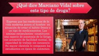 ¿Qué dice Marciano Vidal sobre
este tipo de droga?
Expresa que las condiciones de la
vida moderna ponen al hombre en
situación de crear el hábito frente a
un tipo de medicamentos. Las
aminas estimulantes: constituyen
una especie de anestesia de la fatiga,
con sensación de facilidad mental, de
capacidad de trabajo sin cansancio.
Su mayor clientela lo componen los
estudiantes en época de exámenes.
 
