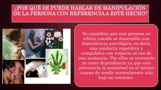 ¿POR QUÉ SE PUEDE HABLAR DE MANIPULACIÓN
DE LA PERSONA CON REFERENCIA A ESTE HECHO?
Se considera que una persona es
adicta cuando se desarrolla una
dependencia psicológica, es decir,
una conducta repetitiva y
compulsiva con respecto al uso de
una sustancia. Por ellos es necesario
no crear dependencia ya que esto
provocaría la necesidad en el mismo
cuerpo de rendir normalmente solo
bajo su consumo.
 