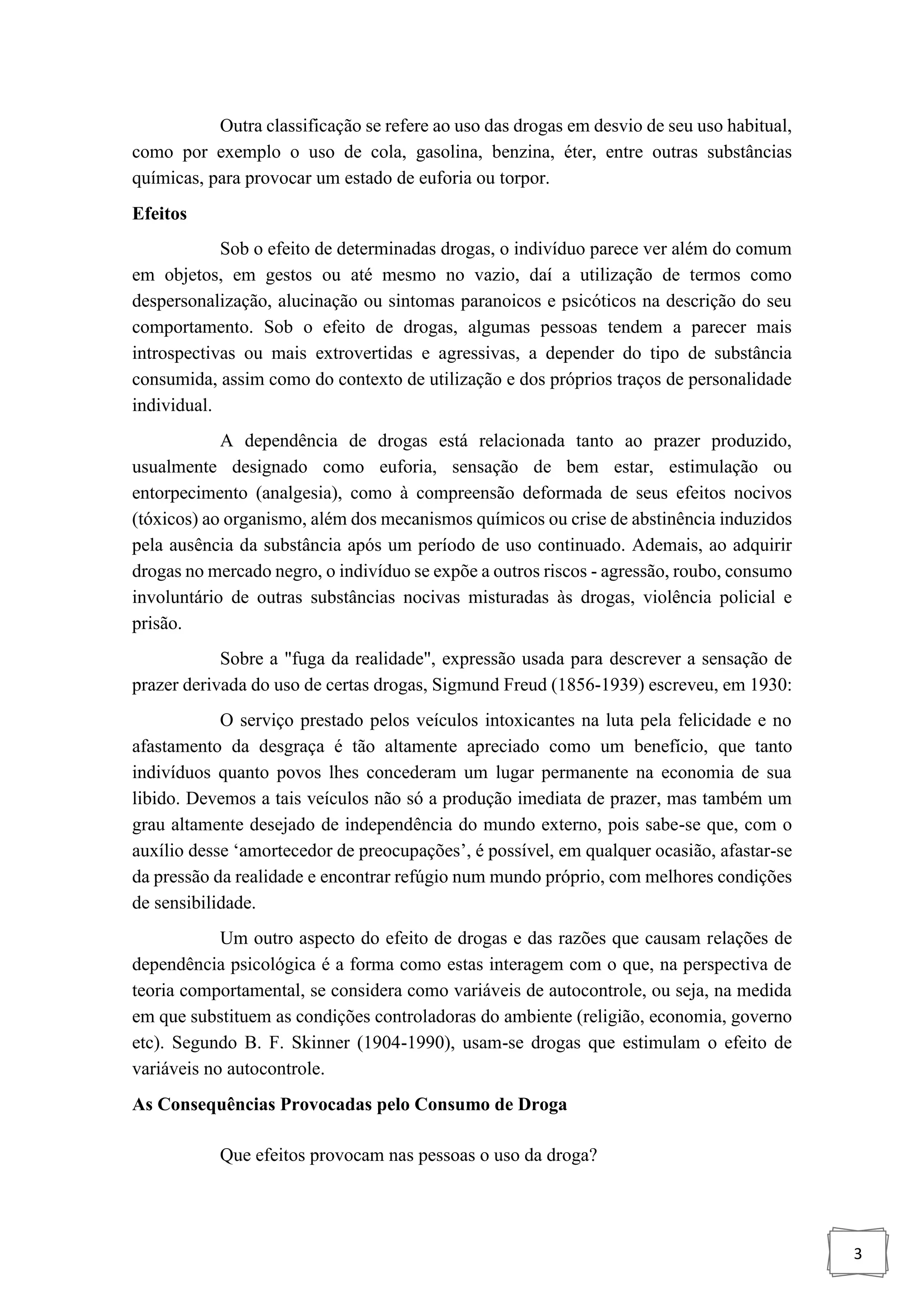 3
Outra classificação se refere ao uso das drogas em desvio de seu uso habitual,
como por exemplo o uso de cola, gasolina, benzina, éter, entre outras substâncias
químicas, para provocar um estado de euforia ou torpor.
Efeitos
Sob o efeito de determinadas drogas, o indivíduo parece ver além do comum
em objetos, em gestos ou até mesmo no vazio, daí a utilização de termos como
despersonalização, alucinação ou sintomas paranoicos e psicóticos na descrição do seu
comportamento. Sob o efeito de drogas, algumas pessoas tendem a parecer mais
introspectivas ou mais extrovertidas e agressivas, a depender do tipo de substância
consumida, assim como do contexto de utilização e dos próprios traços de personalidade
individual.
A dependência de drogas está relacionada tanto ao prazer produzido,
usualmente designado como euforia, sensação de bem estar, estimulação ou
entorpecimento (analgesia), como à compreensão deformada de seus efeitos nocivos
(tóxicos) ao organismo, além dos mecanismos químicos ou crise de abstinência induzidos
pela ausência da substância após um período de uso continuado. Ademais, ao adquirir
drogas no mercado negro, o indivíduo se expõe a outros riscos - agressão, roubo, consumo
involuntário de outras substâncias nocivas misturadas às drogas, violência policial e
prisão.
Sobre a "fuga da realidade", expressão usada para descrever a sensação de
prazer derivada do uso de certas drogas, Sigmund Freud (1856-1939) escreveu, em 1930:
O serviço prestado pelos veículos intoxicantes na luta pela felicidade e no
afastamento da desgraça é tão altamente apreciado como um benefício, que tanto
indivíduos quanto povos lhes concederam um lugar permanente na economia de sua
libido. Devemos a tais veículos não só a produção imediata de prazer, mas também um
grau altamente desejado de independência do mundo externo, pois sabe-se que, com o
auxílio desse ‘amortecedor de preocupações’, é possível, em qualquer ocasião, afastar-se
da pressão da realidade e encontrar refúgio num mundo próprio, com melhores condições
de sensibilidade.
Um outro aspecto do efeito de drogas e das razões que causam relações de
dependência psicológica é a forma como estas interagem com o que, na perspectiva de
teoria comportamental, se considera como variáveis de autocontrole, ou seja, na medida
em que substituem as condições controladoras do ambiente (religião, economia, governo
etc). Segundo B. F. Skinner (1904-1990), usam-se drogas que estimulam o efeito de
variáveis no autocontrole.
As Consequências Provocadas pelo Consumo de Droga
Que efeitos provocam nas pessoas o uso da droga?
 