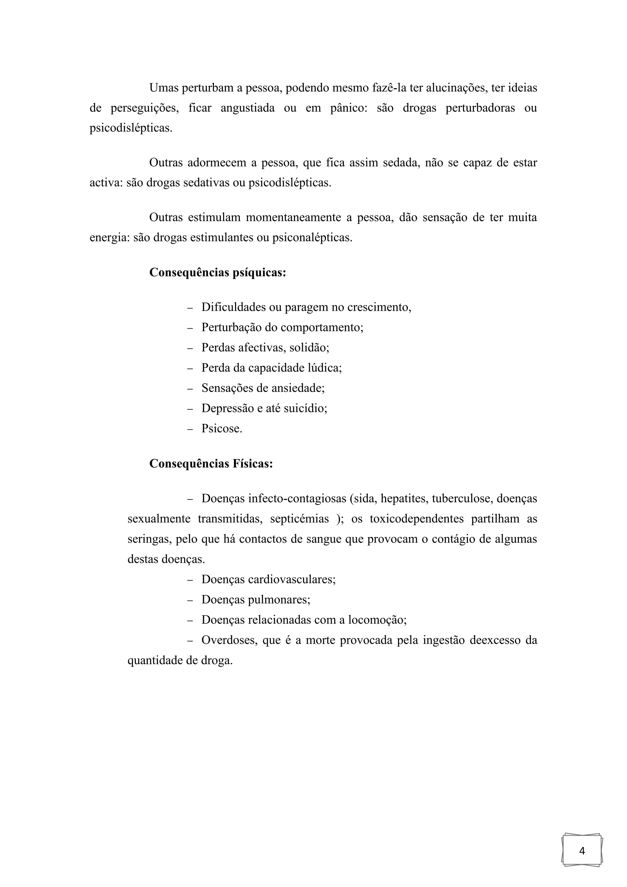 4
Umas perturbam a pessoa, podendo mesmo fazê-la ter alucinações, ter ideias
de perseguições, ficar angustiada ou em pânico: são drogas perturbadoras ou
psicodislépticas.
Outras adormecem a pessoa, que fica assim sedada, não se capaz de estar
activa: são drogas sedativas ou psicodislépticas.
Outras estimulam momentaneamente a pessoa, dão sensação de ter muita
energia: são drogas estimulantes ou psiconalépticas.
Consequências psíquicas:
 Dificuldades ou paragem no crescimento,
 Perturbação do comportamento;
 Perdas afectivas, solidão;
 Perda da capacidade lúdica;
 Sensações de ansiedade;
 Depressão e até suicídio;
 Psicose.
Consequências Físicas:
 Doenças infecto-contagiosas (sida, hepatites, tuberculose, doenças
sexualmente transmitidas, septicémias ); os toxicodependentes partilham as
seringas, pelo que há contactos de sangue que provocam o contágio de algumas
destas doenças.
 Doenças cardiovasculares;
 Doenças pulmonares;
 Doenças relacionadas com a locomoção;
 Overdoses, que é a morte provocada pela ingestão deexcesso da
quantidade de droga.
 