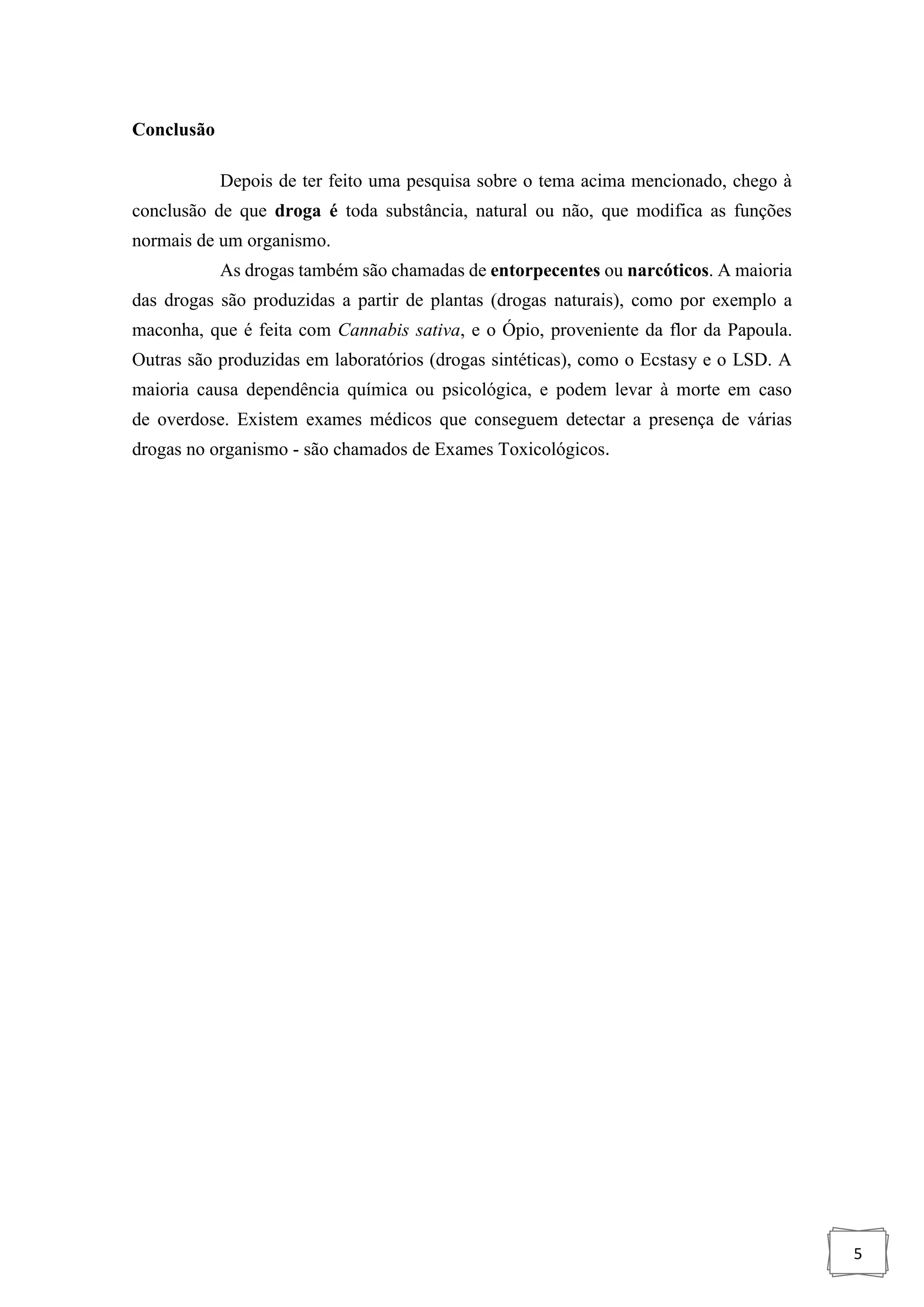 5
Conclusão
Depois de ter feito uma pesquisa sobre o tema acima mencionado, chego à
conclusão de que droga é toda substância, natural ou não, que modifica as funções
normais de um organismo.
As drogas também são chamadas de entorpecentes ou narcóticos. A maioria
das drogas são produzidas a partir de plantas (drogas naturais), como por exemplo a
maconha, que é feita com Cannabis sativa, e o Ópio, proveniente da flor da Papoula.
Outras são produzidas em laboratórios (drogas sintéticas), como o Ecstasy e o LSD. A
maioria causa dependência química ou psicológica, e podem levar à morte em caso
de overdose. Existem exames médicos que conseguem detectar a presença de várias
drogas no organismo - são chamados de Exames Toxicológicos.
 