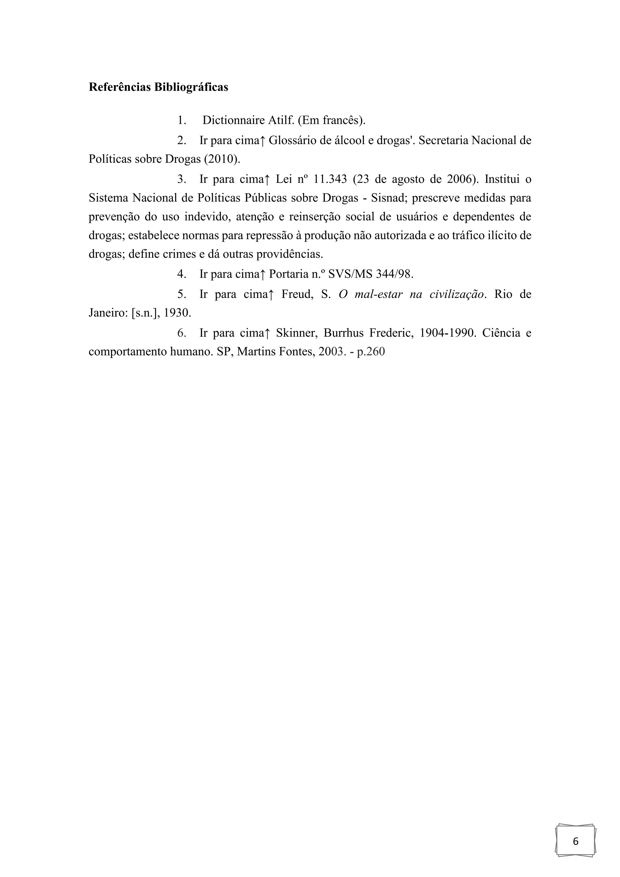 6
Referências Bibliográficas
1. Dictionnaire Atilf. (Em francês).
2. Ir para cima↑ Glossário de álcool e drogas'. Secretaria Nacional de
Políticas sobre Drogas (2010).
3. Ir para cima↑ Lei nº 11.343 (23 de agosto de 2006). Institui o
Sistema Nacional de Políticas Públicas sobre Drogas - Sisnad; prescreve medidas para
prevenção do uso indevido, atenção e reinserção social de usuários e dependentes de
drogas; estabelece normas para repressão à produção não autorizada e ao tráfico ilícito de
drogas; define crimes e dá outras providências.
4. Ir para cima↑ Portaria n.º SVS/MS 344/98.
5. Ir para cima↑ Freud, S. O mal-estar na civilização. Rio de
Janeiro: [s.n.], 1930.
6. Ir para cima↑ Skinner, Burrhus Frederic, 1904-1990. Ciência e
comportamento humano. SP, Martins Fontes, 2003. - p.260
 