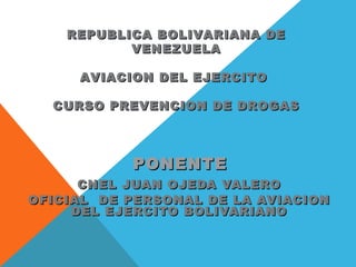 PONENTEPONENTE
CNEL JUAN OJEDA VALEROCNEL JUAN OJEDA VALERO
OFICIAL DE PERSONAL DE LA AVIACIONOFICIAL DE PERSONAL DE LA AVIACION
DEL EJERCITO BOLIVARIANODEL EJERCITO BOLIVARIANO
REPUBLICA BOLIVARIANA DEREPUBLICA BOLIVARIANA DE
VENEZUELAVENEZUELA
AVIACION DEL EJERCITOAVIACION DEL EJERCITO
CURSO PREVENCION DE DROGASCURSO PREVENCION DE DROGAS
 
