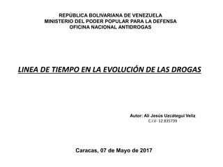 REPÚBLICA BOLIVARIANA DE VENEZUELA
MINISTERIO DEL PODER POPULAR PARA LA DEFENSA
OFICINA NACIONAL ANTIDROGAS
LINEA DE TIEMPO EN LA EVOLUCIÓN DE LAS DROGAS
Autor: Alí Jesús Uzcátegui Veliz
C.I.V- 12.835739
Caracas, 07 de Mayo de 2017
 