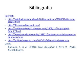 BibliografiaInternet:http://patologicamentefalando10.blogspot.com/2009/11/tipos-de-drogas.htmlhttp://9b-drogas.blogspot.com/http://jatdmundovirtual.blogspot.com/2009/11/drogas-pule-fora_27.htmlhttp://www.jornallivre.com.br/158671/motivos-associados-ao-uso-de-drogas.htmlhttp://gobiraz.blogspot.com/2010/03/efeito-das-drogas.htmlLivros:Antunes, C. etal  (2010) Novo Descobrir A Terra 9.  Porto: Areal Editores.