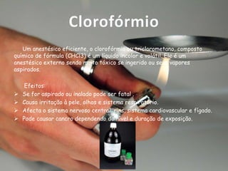 Clorofórmio
Um anestésico eficiente, o clorofórmio ou triclorometano, composto
químico de fórmula (CHCl3) é um líquido incolor e volátil. Ele é um
anestésico externo sendo muito tóxico se ingerido ou seus vapores
aspirados.






Efeitos:
Se for aspirado ou inalado pode ser fatal .
Causa irritação à pele, olhos e sistema respiratório.
Afecta o sistema nervoso central, rins, sistema cardiovascular e fígado.
Pode causar cancro dependendo do nível e duração de exposição.

 