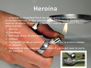 Heroína
A heroína ou diacetilmorfina é uma droga opióide semissintética,
produzida e derivada do ópio, extraído da cápsula (fruto) de algumas
espécies de papoila. O consumo de heroína é causa de dependência física e
psíquica graves.
Efeitos:
 Sonolência;
 Disfunção sexual em altos graus;
 Amnesia;
 Obstipação ("prisão de ventre") e vómitos, sentidos na primeira semana
de consumo;
 Depressão do centro neuronal respiratório. É a principal causa de morte
por overdose.

 