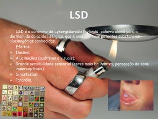 LSD
LSD é o acrónimo de Lysergsäurediethylamid, palavra alemã para a
dietilamida do ácido lisérgico, que é uma das mais potentes substancias
alucinogénias conhecidas.
Efeitos:
 Ilusões;
 Alucinações (auditivas e visuais);
 Grande sensibilidade sensorial (cores mais brilhantes, percepção de sons
imperceptíveis);
 Sinestesias;
 Paranóia.

 