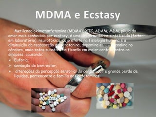 MDMA e Ecstasy
Metilenodioximetanfetamina (MDMA), XTC, ADAM, MDM, pílula do
amor mais conhecida por ecstasy, é uma droga moderna sintetizada (feita
em laboratório), neurotóxica, cujo efeito na fisiologia humana é a
diminuição da reabsorção da serotonina, dopamina e noradrenalina no
cérebro, onde estas substâncias ficarão em maior contato entre as
sinapses, causando:
 Euforia;
 sensação de bem-estar;
 alterações da percepção sensorial do consumidor e grande perda de
líquidos, pertencente a família das anfetaminas.

 