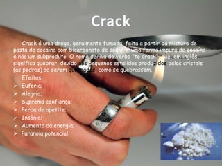 Crack
Crack é uma droga, geralmente fumada, feita a partir da mistura de
pasta de cocaína com bicarbonato de sódio. É uma forma impura de cocaína
e não um subproduto. O nome deriva do verbo "to crack", que, em inglês,
significa quebrar, devido aos pequenos estalidos produzidos pelos cristais
(as pedras) ao serem queimados, como se quebrassem.
Efeitos:
 Euforia;
 Alegria;
 Suprema confiança;
 Perda de apetite;
 Insônia;
 Aumento da energia;
 Paranoia potencial.

 