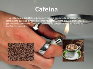 Cafeina
A cafeina é a substancia psico activa mais consumida no mundo, um
estimulante que age directo no cérebro, dando aquele pique e mantendo a
gente a toda acordada. Trata-se também do composto mais estudado na
história da medicina.

 