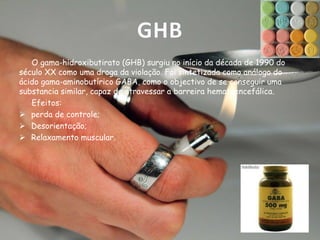 GHB
O gama-hidroxibutirato (GHB) surgiu no início da década de 1990 do
século XX como uma droga da violação. Foi sintetizada como análogo do
ácido gama-aminobutírico GABA, como o objectivo de se conseguir uma
substancia similar, capaz de atravessar a barreira hematoencefálica.
Efeitos:
 perda de controle;
 Desorientação;
 Relaxamento muscular.

 