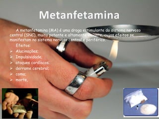 Metanfetamina
A metanfetamina (MA) é uma droga estimulante do sistema nervoso
central (SNC), muito potente e altamente viciante, cujos efeitos se
manifestam no sistema nervoso central e periférico.
Efeitos:
 Alucinações;
 Impulsividade;
 ataques cardíacos;
 derrame cerebral;
 coma;
 morte,

 