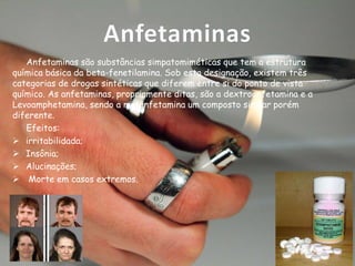 Anfetaminas
Anfetaminas são substâncias simpatomiméticas que tem a estrutura
química básica da beta-fenetilamina. Sob esta designação, existem três
categorias de drogas sintéticas que diferem entre si do ponto de vista
químico. As anfetaminas, propriamente ditas, são a dextroanfetamina e a
Levoamphetamina, sendo a metanfetamina um composto similar porém
diferente.
Efeitos:
 irritabilidada;
 Insônia;
 Alucinações;
 Morte em casos extremos.

 