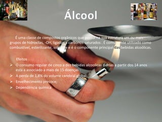 Álcool
É uma classe de compostos orgânicos que possui na sua estrutura um ou mais
grupos de hidroxilas, -OH, ligados a carbonos saturados . É comumente utilizado como
combustível, esterilizante, solvente e é o componente principal das bebidas alcoólicas.






Efeitos
O consumo regular de cinco a dez bebidas alcoolicas diárias a partir dos 14 anos
esta a associado a mais de 15 doenças :
A perda de 1,8% do volume cerebral global;
Envelhecimento precoce;
Dependência química

 