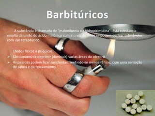 Barbitúricos
A substância é chamada de "malonilureia ou hidropirimidina". Esta substância
resulta da união do ácido malónico com a ureia de onde se podem derivar substâncias
com uso terapêutico.
Efeitos físicos e psíquicos:
 São capazes de deprimir (diminuir) varias áreas do cérebro.
 As pessoas podem ficar sonolentas, sentindo-se menos tensas, com uma sensação
de calma e de relaxamento.

 
