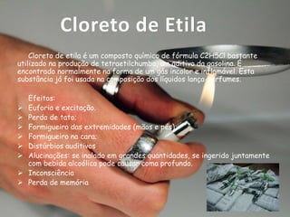 Cloreto de Etila
Cloreto de etila é um composto químico de fórmula C2H5Cl bastante
utilizado na produção de tetraetilchumbo, um aditivo da gasolina. É
encontrado normalmente na forma de um gás incolor e inflamável. Esta
substância já foi usada na composição dos líquidos lança-perfumes.










Efeitos:
Euforia e excitação.
Perda de tato;
Formigueiro das extremidades (mãos e pés);
Formigueiro na cara;
Distúrbios auditivos
Alucinações: se inalado em grandes quantidades, se ingerido juntamente
com bebida alcoólica pode causar coma profundo.
Inconsciência
Perda de memória

 