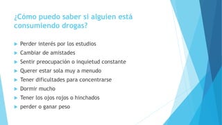 ¿Cómo puedo saber si alguien está
consumiendo drogas?
 Perder interés por los estudios
 Cambiar de amistades
 Sentir preocupación o inquietud constante
 Querer estar sola muy a menudo
 Tener dificultades para concentrarse
 Dormir mucho
 Tener los ojos rojos o hinchados
 perder o ganar peso
 