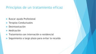 Principios de un tratamiento eficaz
 Buscar ayuda Profesional
 Terapias Conductuales
 Desintoxicación
 Medicación
 Tratamiento con internación o residencial
 Seguimiento a largo plazo para evitar la recaída
 