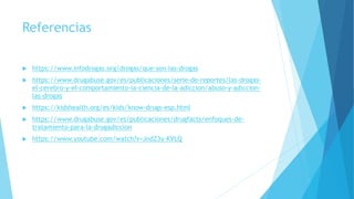Referencias
 https://www.infodrogas.org/drogas/que-son-las-drogas
 https://www.drugabuse.gov/es/publicaciones/serie-de-reportes/las-drogas-
el-cerebro-y-el-comportamiento-la-ciencia-de-la-adiccion/abuso-y-adiccion-
las-drogas
 https://kidshealth.org/es/kids/know-drugs-esp.html
 https://www.drugabuse.gov/es/publicaciones/drugfacts/enfoques-de-
tratamiento-para-la-drogadiccion
 https://www.youtube.com/watch?v=JndZ3y-KVLQ
 