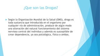 ¿Que son las Drogas?
 Según la Organización Mundial de la Salud (OMS), droga es
toda sustancia que introducida en el organismo por
cualquier vía de administración, produce de algún modo
una alteración del natural funcionamiento del sistema
nervioso central del individuo y además es susceptible de
crear dependencia, ya sea psicológica, física o ambas.
 