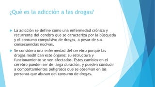 ¿Qué es la adicción a las drogas?
 La adicción se define como una enfermedad crónica y
recurrente del cerebro que se caracteriza por la búsqueda
y el consumo compulsivo de drogas, a pesar de sus
consecuencias nocivas.
 Se considera una enfermedad del cerebro porque las
drogas modifican este órgano: su estructura y
funcionamiento se ven afectados. Estos cambios en el
cerebro pueden ser de larga duración, y pueden conducir
a comportamientos peligrosos que se observan en las
personas que abusan del consumo de drogas.
 
