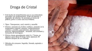 Droga de Cristal
• Está hecha de metanfetamina que es un estimulante
mezclado con medicamentos, acido de baterias o
limpiador de tuberías. Se presenta en forma de
píldora, polvo o como una roca brillante.
• Tipos: Transparente, azul, marrón y amarillo
• Efectos: aumento en el ritmo cardiaco, aumento en la
temperatura corporal, náuseas, comportamiento
violento y extraño, convulsiones, alucinaciones,
psicosis, hipersensibilidad, ansiedad, sed constante y
sensación de hormigueo.
• Efectos duran generalmente entre 6 y 7 horas, en
algunos casos dura 24 horas. Estos aparecen 20
minutos después de ser utilizada.
• Métodos de consumo: Ingerida, fumada, aspirada o
inyectada.
 