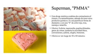 Superman, "PMMA"
• Esta droga sintética combina dos estimulantesel
éxtasis y la metanfetamina, además de tener otros
productosquímicos. Es una pastillaen forma de
diamante y con una “S” de color roja, rosa,
naranja o amarilla.
• Efectos: Euforia, taquicardia, pupilasdilatadas,
ganas de orinar, aumenta la actividad física,
convulsiones, euforia, alegría, bienestar,
• Efectos se ven luego de 30 o 60 minutos.
 