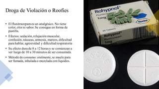 Droga de Violación o Roofies
• El flunitrazepames un analgésico. No tiene
color, olorni sabor. Se consigue en forma de
pastilla.
• Efectos: sedación, relajación muscular,
confusión, náuseas, amnesia, mareos, dificultad
para hablar, agresividad y dificultad respiratoria
• Su efecto dura de 8 a 12 horas y se comienzan a
ver luego de 10 a 30 minutos de ser consumida.
• Método de consumo: oralmente, se muele para
ser fumada, inhalada o mezclada con líquidos.
 
