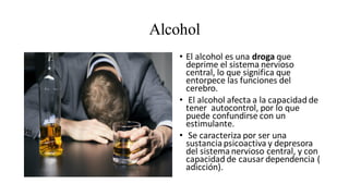 Alcohol
• El alcohol es una droga que
deprime el sistema nervioso
central, lo que significa que
entorpece las funciones del
cerebro.
• El alcohol afecta a la capacidad de
tener autocontrol, por lo que
puede confundirse con un
estimulante.
• Se caracteriza por ser una
sustanciapsicoactiva y depresora
del sistemanervioso central, y con
capacidad de causar dependencia (
adicción).
 