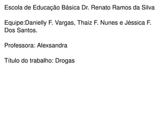 Escola de Educação Básica Dr. Renato Ramos da Silva Equipe:Danielly F. Vargas, Thaiz F. Nunes e Jéssica F. Dos Santos. Professora: Alexsandra Título do trabalho: Drogas 