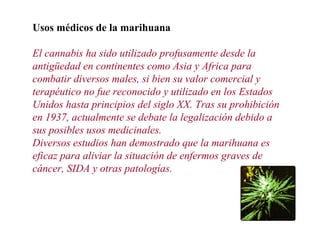 Usos médicos de la marihuana
El cannabis ha sido utilizado profusamente desde la
antigüedad en continentes como Asia y Africa para
combatir diversos males, si bien su valor comercial y
terapéutico no fue reconocido y utilizado en los Estados
Unidos hasta principios del siglo XX. Tras su prohibición
en 1937, actualmente se debate la legalización debido a
sus posibles usos medicinales.
Diversos estudios han demostrado que la marihuana es
eficaz para aliviar la situación de enfermos graves de
cáncer, SIDA y otras patologías.
 