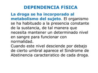 DEPENDENCIA FÍSICA
La droga se ha incorporado al
metabolismo del sujeto. El organismo
se ha habituado a la presencia constante
de la sustancia, de tal manera que
necesita mantener un determinado nivel
en sangre para funcionar con
normalidad.
Cuando este nivel desciende por debajo
de cierto umbral aparece el Síndrome de
Abstinencia característico de cada droga.
 